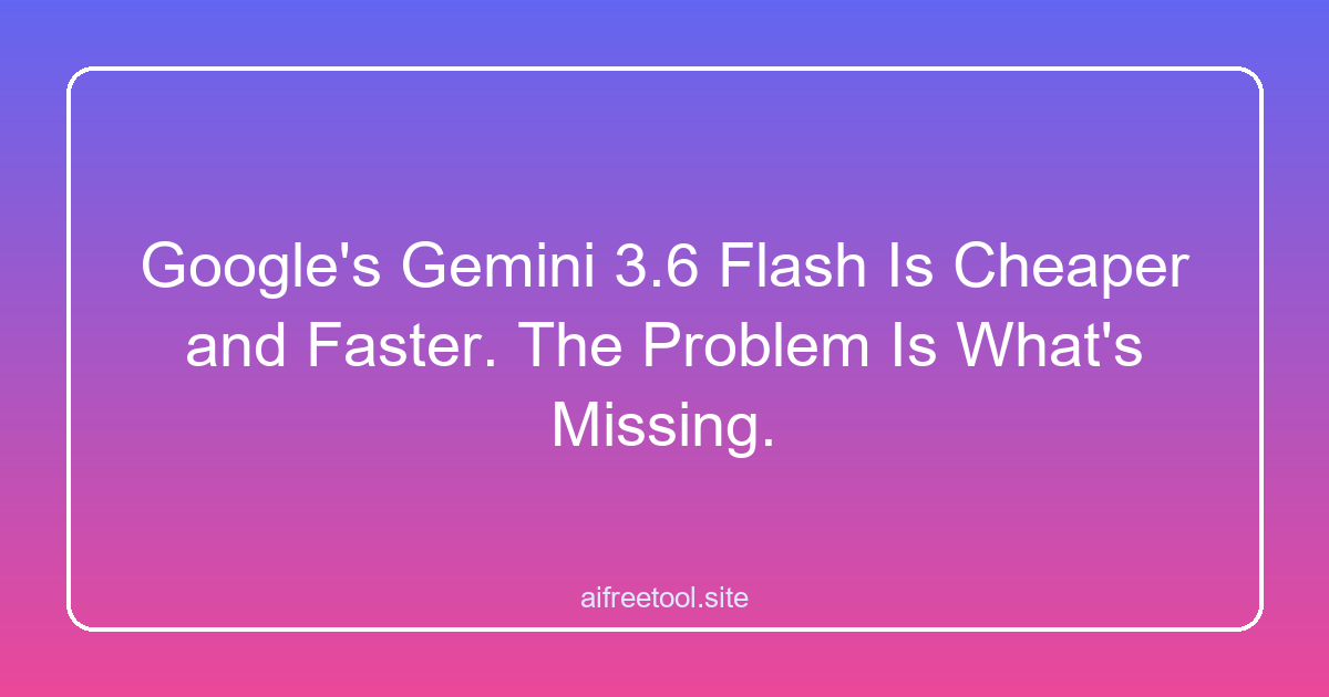 Google's Gemini 3.6 Flash Is Cheaper and Faster. The Problem Is What's Missing.